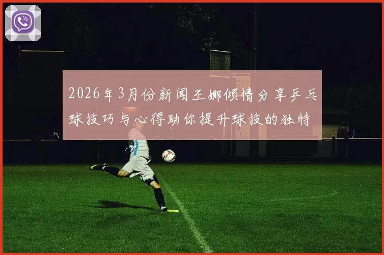 2026年3月份新闻王娜倾情分享乒乓球技巧与心得助你提升球技的独特经验与见解