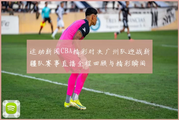 运动新闻CBA精彩对决广州队迎战新疆队赛事直播全程回顾与精彩瞬间分析
