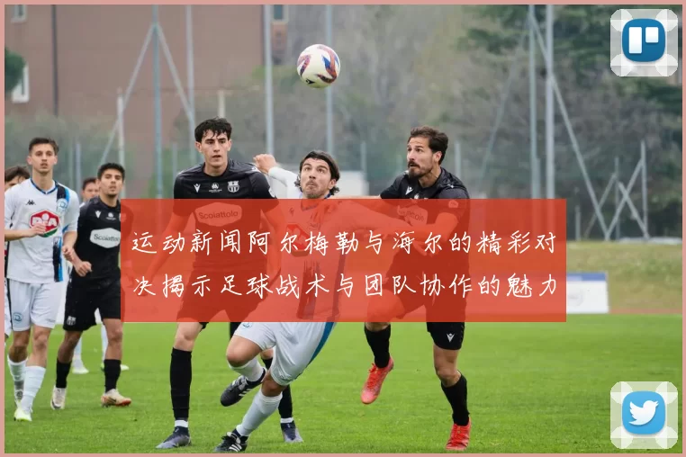 运动新闻阿尔梅勒与海尔的精彩对决揭示足球战术与团队协作的魅力