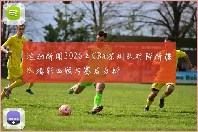 运动新闻2026年CBA深圳队对阵新疆队精彩回顾与赛后分析