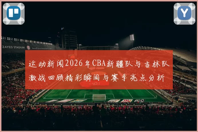 运动新闻2026年CBA新疆队与吉林队激战回顾精彩瞬间与赛季亮点分析