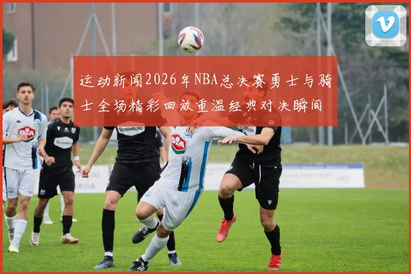 运动新闻2026年NBA总决赛勇士与骑士全场精彩回放重温经典对决瞬间