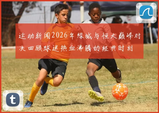 运动新闻2026年绿城与恒大巅峰对决回顾球迷热血沸腾的经典时刻