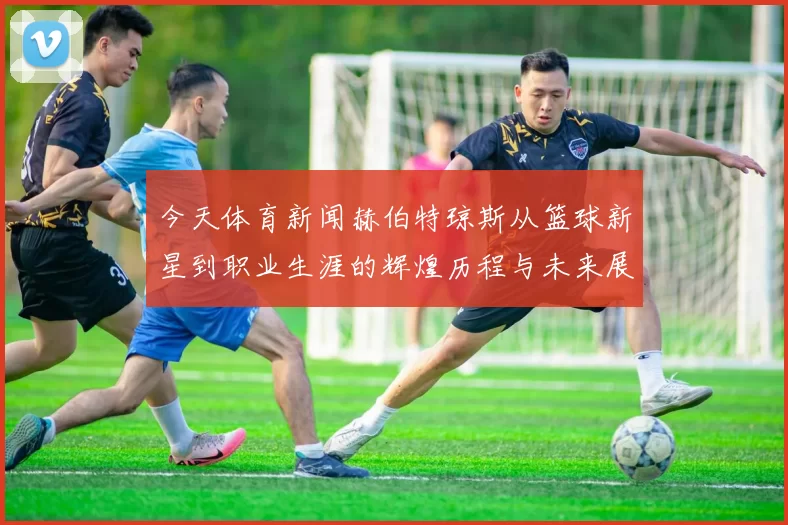 今天体育新闻赫伯特琼斯从篮球新星到职业生涯的辉煌历程与未来展望